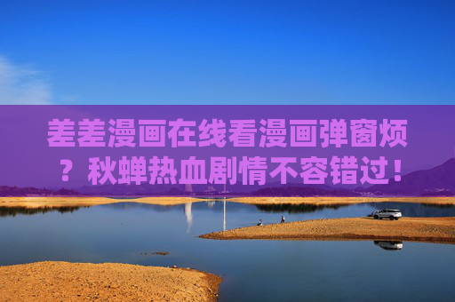 差差漫画在线看漫画弹窗烦?秋蝉热血剧情不容错过!差差漫画秋蝉热血剧情,弹窗烦?剧情不容错过! 差差漫画在线看漫画弹窗烦?秋蝉热血剧情不容错过!差差漫画秋蝉热血剧情,弹窗烦?剧情不容错过!