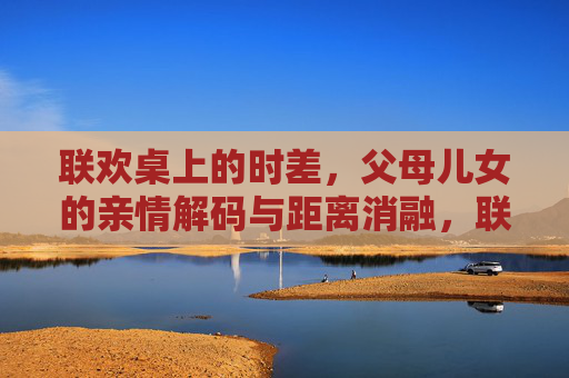 联欢桌上的时差,父母儿女的亲情解码与距离消融,联欢桌上的亲情解码与代际时差消融 联欢桌上的时差,父母儿女的亲情解码与距离消融,联欢桌上的亲情解码与代际时差消融