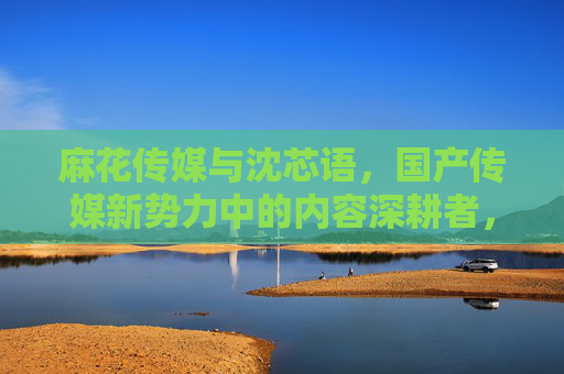 麻花传媒与沈芯语,国产传媒新势力中的内容深耕者,麻花传媒与沈芯语,国产传媒新势力的内容深耕者 麻花传媒与沈芯语,国产传媒新势力中的内容深耕者,麻花传媒与沈芯语,国产传媒新势力的内容深耕者