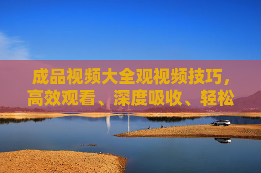 成品视频大全观视频技巧,高效观看、深度吸收、轻松避坑,观成品视频技巧,高效观看、深度吸收、轻松避坑 成品视频大全观视频技巧,高效观看、深度吸收、轻松避坑,观成品视频技巧,高效观看、深度吸收、轻松避坑