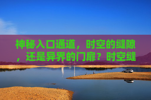 神秘入口通道,时空的缝隙,还是异界的门扉?时空缝隙与异界门扉,神秘入口 神秘入口通道,时空的缝隙,还是异界的门扉?时空缝隙与异界门扉,神秘入口