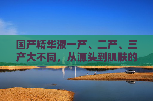 国产精华液一产、二产、三产大不同，从源头到肌肤的精粹之路，一产、二产、三产大不同，国产精华液的精粹之路