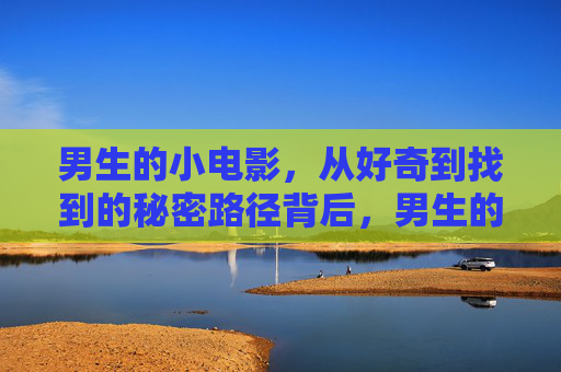 男生的小电影，从好奇到找到的秘密路径背后，男生的小电影，从好奇到秘密路径背后