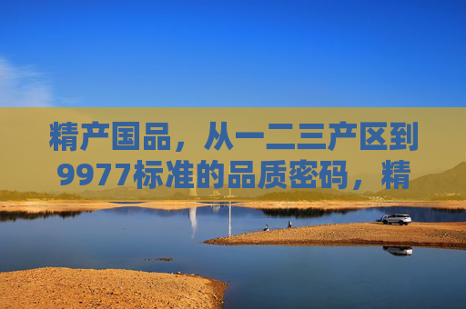 精产国品,从一二三产区到9977标准的品质密码,精产国品,从产区到9977标准的品质密码 精产国品,从一二三产区到9977标准的品质密码,精产国品,从产区到9977标准的品质密码
