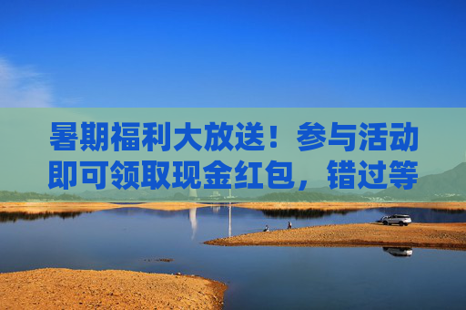 暑期福利大放送!参与活动即可领取现金红包,错过等一年?暑期现金红包福利大放送,错过等一年! 暑期福利大放送!参与活动即可领取现金红包,错过等一年?暑期现金红包福利大放送,错过等一年!