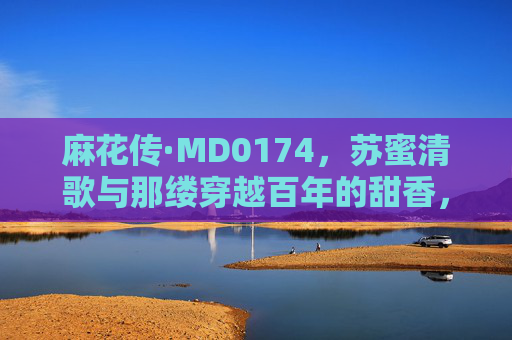 麻花传·MD0174，苏蜜清歌与那缕穿越百年的甜香，麻花传·苏蜜清歌与那缕穿越百年的甜香