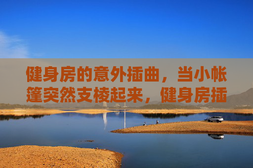 健身房的意外插曲,当小帐篷突然支棱起来,健身房插曲,小帐篷突然支棱起来 健身房的意外插曲,当小帐篷突然支棱起来,健身房插曲,小帐篷突然支棱起来