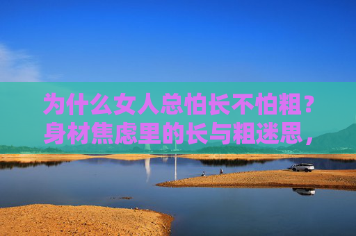 为什么女人总怕长不怕粗?身材焦虑里的长与粗迷思,身材焦虑,女人为何怕长不怕粗? 为什么女人总怕长不怕粗?身材焦虑里的长与粗迷思,身材焦虑,女人为何怕长不怕粗?