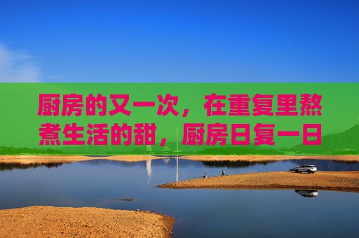 厨房的又一次,在重复里熬煮生活的甜,厨房日复一日,熬煮生活甜 厨房的又一次,在重复里熬煮生活的甜,厨房日复一日,熬煮生活甜
