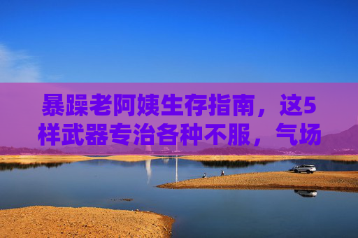 暴躁老阿姨生存指南,这5样武器专治各种不服,气场两米八!暴躁老阿姨生存指南,5样武器气场两米八,专治各种不服! 暴躁老阿姨生存指南,这5样武器专治各种不服,气场两米八!暴躁老阿姨生存指南,5样武器气场两米八,专治各种不服!