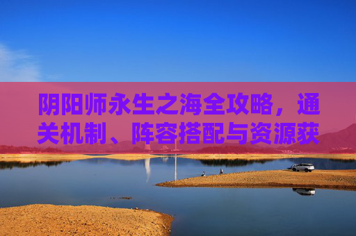 阴阳师永生之海全攻略,通关机制、阵容搭配与资源获取指南,阴阳师永生之海全攻略,通关机制、阵容搭配与资源获取 阴阳师永生之海全攻略,通关机制、阵容搭配与资源获取指南,阴阳师永生之海全攻略,通关机制、阵容搭配与资源获取