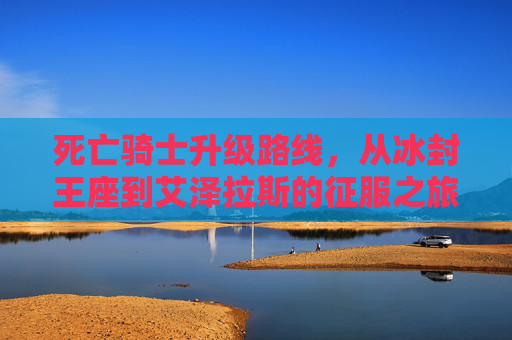 死亡骑士升级路线，从冰封王座到艾泽拉斯的征服之旅，死亡骑士升级路线，冰封王座到艾泽拉斯的征服之旅