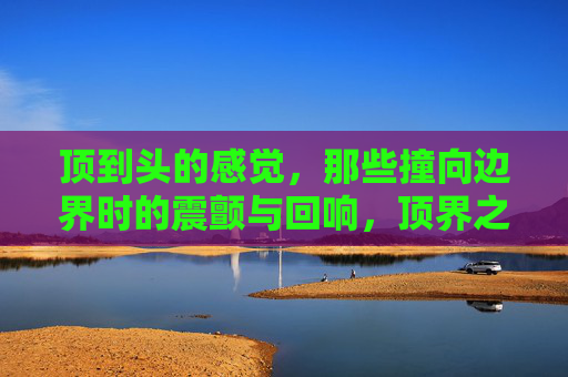顶到头的感觉,那些撞向边界时的震颤与回响,顶界之撞,震颤与回响 顶到头的感觉,那些撞向边界时的震颤与回响,顶界之撞,震颤与回响