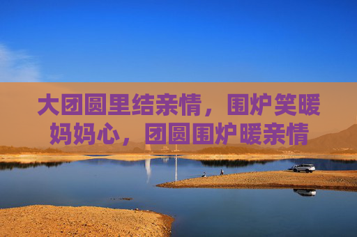 大团圆里结亲情，围炉笑暖妈妈心，团圆围炉暖亲情