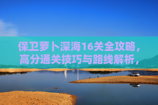 保卫萝卜深海16关全攻略,高分通关技巧与路线解析,保卫萝卜深海16关全攻略,高分通关技巧与路线解析 保卫萝卜深海16关全攻略,高分通关技巧与路线解析,保卫萝卜深海16关全攻略,高分通关技巧与路线解析