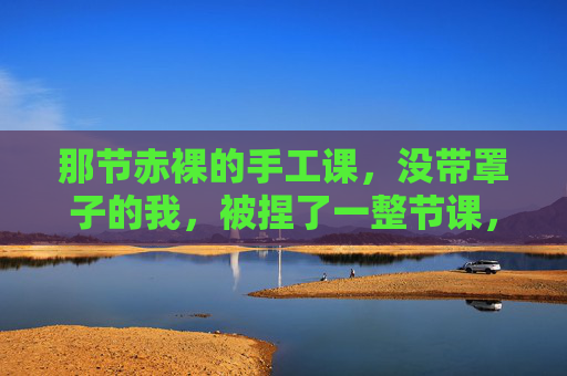 那节赤裸的手工课,没带罩子的我,被捏了一整节课,那节没带罩子的手工课,我被捏了一整节课 那节赤裸的手工课,没带罩子的我,被捏了一整节课,那节没带罩子的手工课,我被捏了一整节课