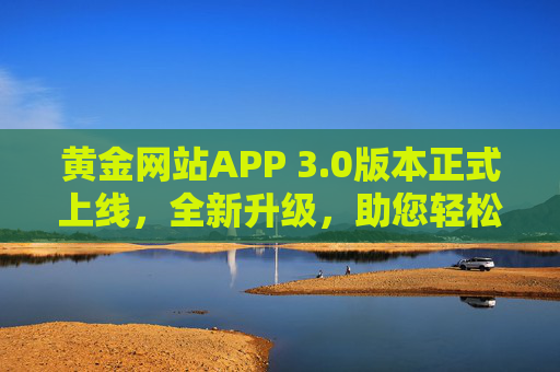 黄金网站APP 3.0版本正式上线，全新升级，助您轻松把握黄金投资机遇，黄金网站APP 3.0上线 全新升级助您把握黄金投资机遇