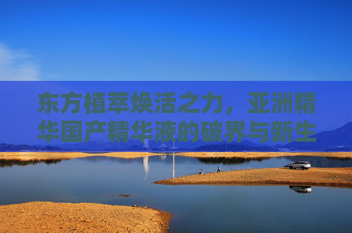 东方植萃焕活之力,亚洲精华国产精华液的破界与新生,东方植萃焕活破界,国产亚洲精华液的新生之力 东方植萃焕活之力,亚洲精华国产精华液的破界与新生,东方植萃焕活破界,国产亚洲精华液的新生之力