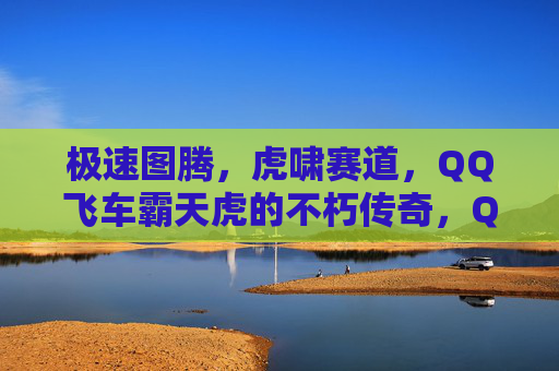 极速图腾,虎啸赛道,QQ飞车霸天虎的不朽传奇,QQ飞车霸天虎,虎啸赛道的极速图腾传奇 极速图腾,虎啸赛道,QQ飞车霸天虎的不朽传奇,QQ飞车霸天虎,虎啸赛道的极速图腾传奇