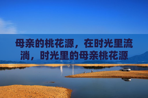 母亲的桃花源,在时光里流淌,时光里的母亲桃花源 母亲的桃花源,在时光里流淌,时光里的母亲桃花源