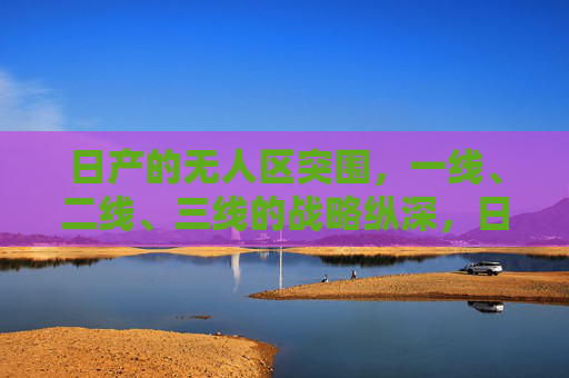日产的无人区突围，一线、二线、三线的战略纵深，日产无人区突围，一线、二线、三线战略纵深
