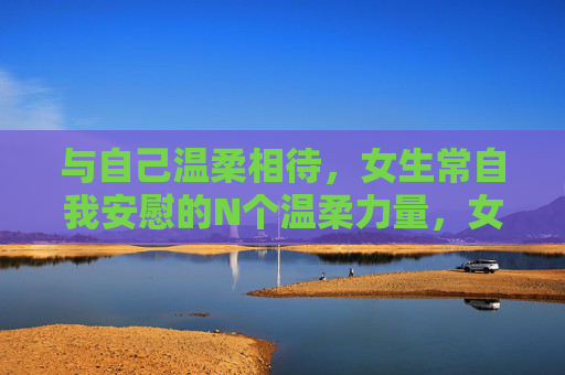 与自己温柔相待,女生常自我安慰的N个温柔力量,女生与自己温柔相待的温柔力量 与自己温柔相待,女生常自我安慰的N个温柔力量,女生与自己温柔相待的温柔力量
