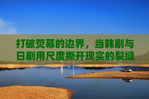 打破荧幕的边界,当韩剧与日剧用尺度撕开现实的裂缝,韩日剧尺度破界,荧幕裂缝照现实 打破荧幕的边界,当韩剧与日剧用尺度撕开现实的裂缝,韩日剧尺度破界,荧幕裂缝照现实