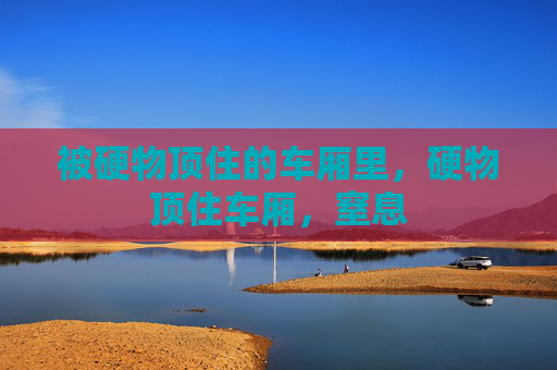被硬物顶住的车厢里,硬物顶住车厢,窒息 被硬物顶住的车厢里,硬物顶住车厢,窒息