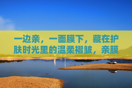 一边亲,一面膜下,藏在护肤时光里的温柔褶皱,亲膜时光的温柔褶皱 一边亲,一面膜下,藏在护肤时光里的温柔褶皱,亲膜时光的温柔褶皱