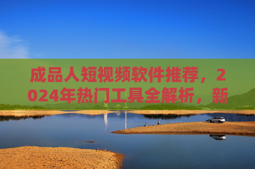 成品人短视频软件推荐,2024年热门工具全解析,新手也能轻松上手,2024热门成品人短视频软件推荐,新手轻松上手全解析 成品人短视频软件推荐,2024年热门工具全解析,新手也能轻松上手,2024热门成品人短视频软件推荐,新手轻松上手全解析