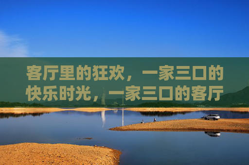 客厅里的狂欢,一家三口的快乐时光,一家三口的客厅狂欢时光 客厅里的狂欢,一家三口的快乐时光,一家三口的客厅狂欢时光