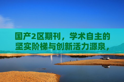 国产2区期刊，学术自主的坚实阶梯与创新活力源泉，国产2区期刊，学术自主的坚实阶梯与创新活力源泉