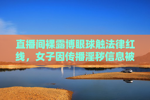 直播间裸露博眼球触法律红线，女子因传播淫秽信息被依法查处，直播间裸露传播淫秽信息 女子被依法查处
