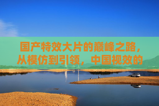 国产特效大片的巅峰之路,从模仿到引领,中国视效的崛起与超越,国产特效崛起与超越,从模仿到引领之路 国产特效大片的巅峰之路,从模仿到引领,中国视效的崛起与超越,国产特效崛起与超越,从模仿到引领之路