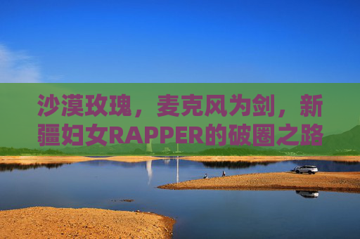 沙漠玫瑰,麦克风为剑,新疆妇女RAPPER的破圈之路,沙漠玫瑰,麦克风为剑的新疆妇女RAPPER破圈之路 沙漠玫瑰,麦克风为剑,新疆妇女RAPPER的破圈之路,沙漠玫瑰,麦克风为剑的新疆妇女RAPPER破圈之路