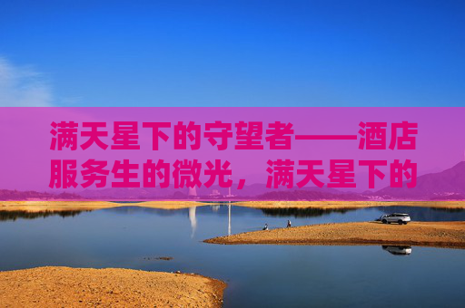满天星下的守望者——酒店服务生的微光,满天星下的守望者——酒店服务生的微光 满天星下的守望者——酒店服务生的微光,满天星下的守望者——酒店服务生的微光