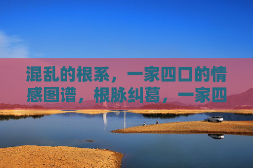 混乱的根系,一家四口的情感图谱,根脉纠葛,一家四口的情感图谱 混乱的根系,一家四口的情感图谱,根脉纠葛,一家四口的情感图谱