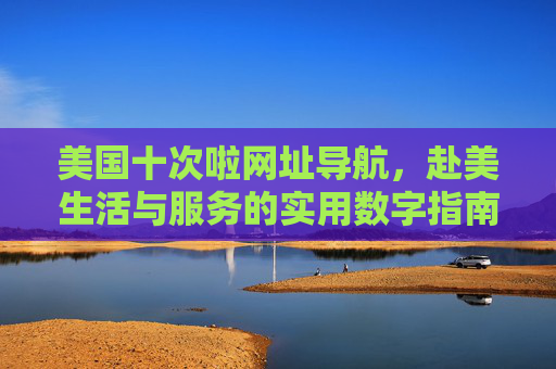 美国十次啦网址导航,赴美生活与服务的实用数字指南,美国十次啦,赴美生活服务实用数字导航 美国十次啦网址导航,赴美生活与服务的实用数字指南,美国十次啦,赴美生活服务实用数字导航