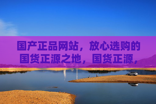 国产正品网站,放心选购的国货正源之地,国货正源,放心选购的正品之地 国产正品网站,放心选购的国货正源之地,国货正源,放心选购的正品之地