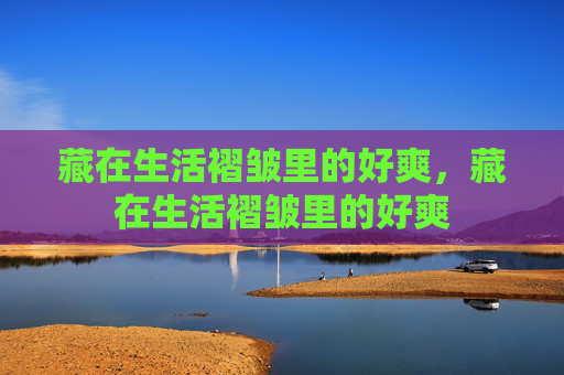 藏在生活褶皱里的好爽,藏在生活褶皱里的好爽 藏在生活褶皱里的好爽,藏在生活褶皱里的好爽