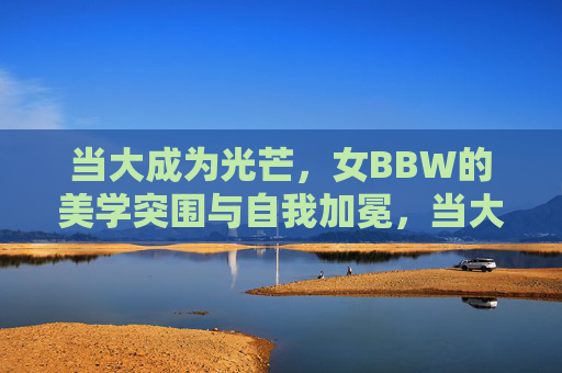 当大成为光芒，女BBW的美学突围与自我加冕，当大成为光芒，女BBW的美学突围与自我加冕