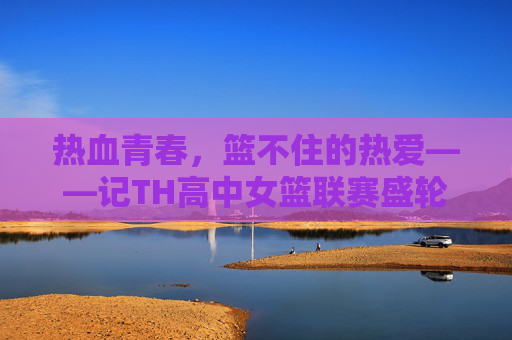 热血青春,篮不住的热爱——记TH高中女篮联赛盛轮轩女篮的拼搏之路,篮不住的热爱,盛轮轩女篮的热血青春与拼搏之路 热血青春,篮不住的热爱——记TH高中女篮联赛盛轮轩女篮的拼搏之路,篮不住的热爱,盛轮轩女篮的热血青春与拼搏之路
