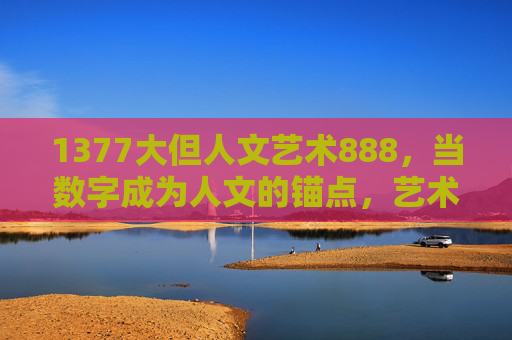 1377大但人文艺术888,当数字成为人文的锚点,艺术是灵魂的摆渡,数字锚点人文,艺术摆渡灵魂 1377大但人文艺术888,当数字成为人文的锚点,艺术是灵魂的摆渡,数字锚点人文,艺术摆渡灵魂
