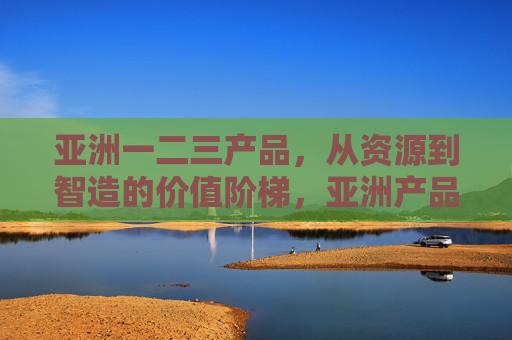 亚洲一二三产品，从资源到智造的价值阶梯，亚洲产品，从资源到智造的价值阶梯
