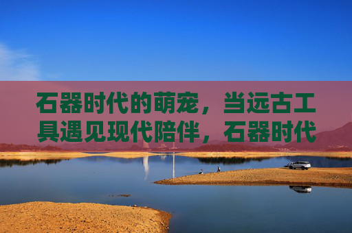 石器时代的萌宠,当远古工具遇见现代陪伴,石器时代的萌宠,远古工具里的现代陪伴 石器时代的萌宠,当远古工具遇见现代陪伴,石器时代的萌宠,远古工具里的现代陪伴