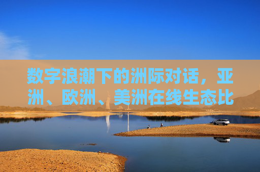 数字浪潮下的洲际对话，亚洲、欧洲、美洲在线生态比较与启示，数字浪潮下的洲际对话，亚欧美在线生态比较与启示