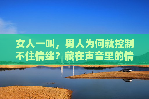 女人一叫，男人为何就控制不住情绪？藏在声音里的情绪密码，女人一叫，男人为何失控？声音里的情绪密码