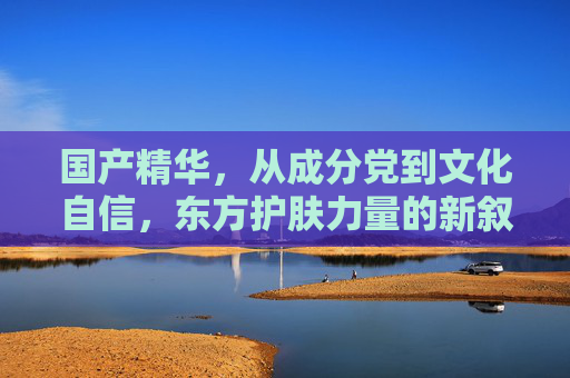 国产精华,从成分党到文化自信,东方护肤力量的新叙事,国产精华,从成分党到文化自信的东方护肤新叙事 国产精华,从成分党到文化自信,东方护肤力量的新叙事,国产精华,从成分党到文化自信的东方护肤新叙事