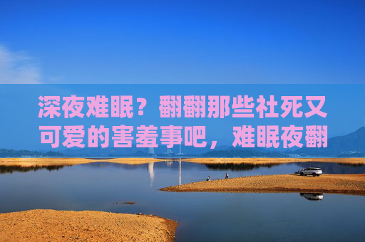 深夜难眠?翻翻那些社死又可爱的害羞事吧,难眠夜翻翻,那些社死又可爱的害羞事 深夜难眠?翻翻那些社死又可爱的害羞事吧,难眠夜翻翻,那些社死又可爱的害羞事