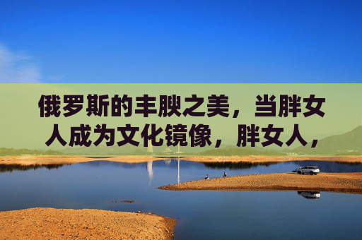 俄罗斯的丰腴之美,当胖女人成为文化镜像,胖女人,俄罗斯丰腴之美的文化镜像 俄罗斯的丰腴之美,当胖女人成为文化镜像,胖女人,俄罗斯丰腴之美的文化镜像